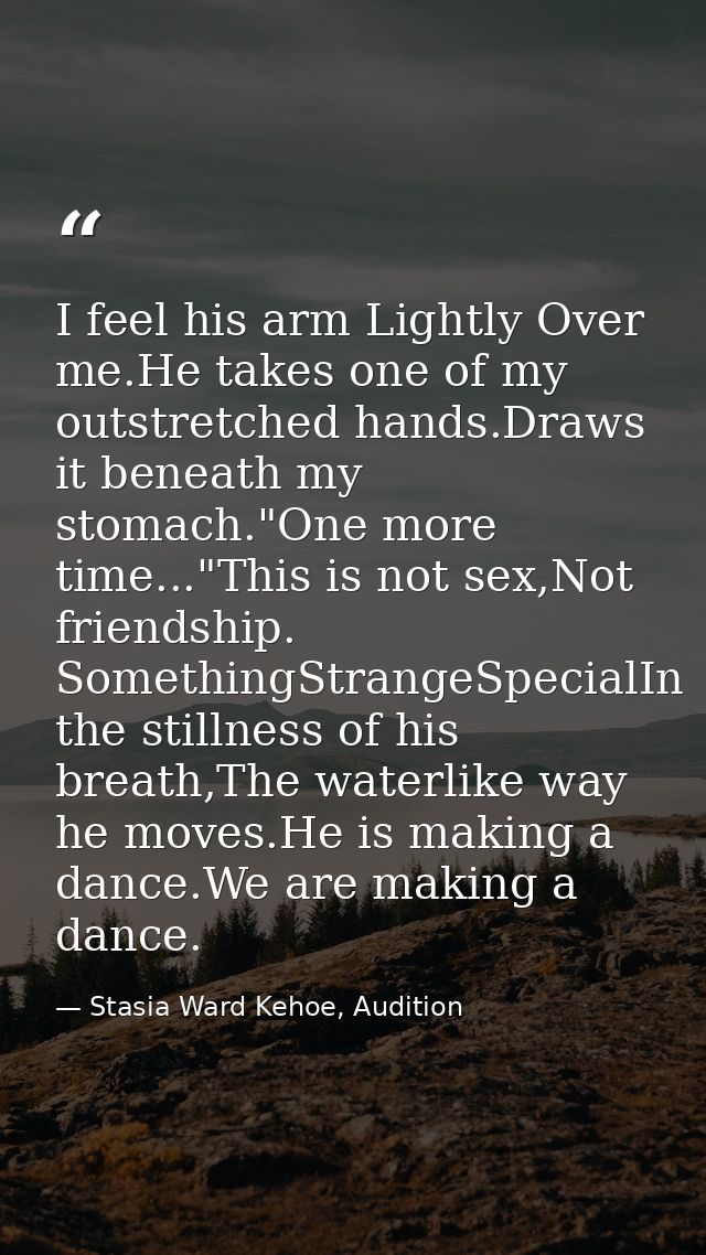 I feel his arm Lightly Over me.He takes one of my outstretched hands.Draws it beneath my stomach."One more time..."This  — Stasia Ward Kehoe, Audition