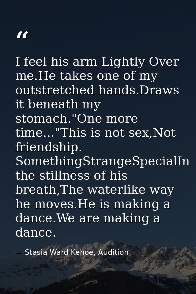 I feel his arm Lightly Over me.He takes one of my outstretched hands.Draws it beneath my stomach."One more time..."This  — Stasia Ward Kehoe, Audition