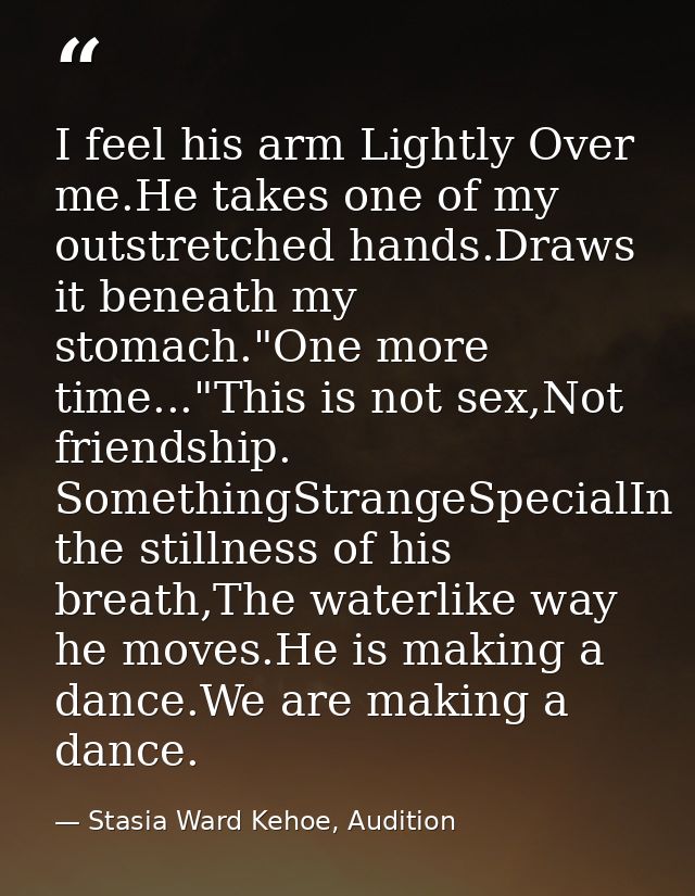 I feel his arm Lightly Over me.He takes one of my outstretched hands.Draws it beneath my stomach."One more time..."This  — Stasia Ward Kehoe, Audition