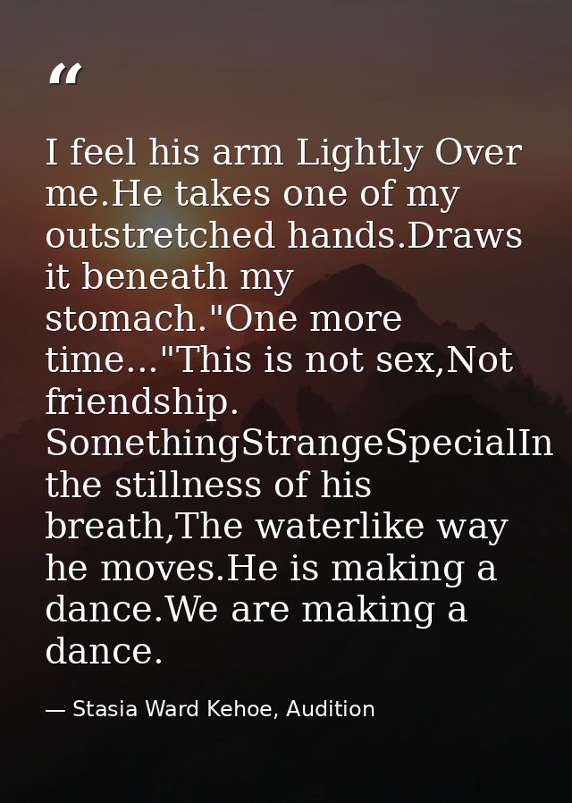 I feel his arm Lightly Over me.He takes one of my outstretched hands.Draws it beneath my stomach."One more time..."This  — Stasia Ward Kehoe, Audition