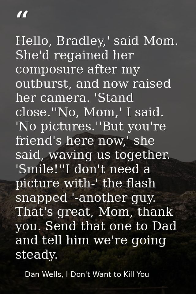 Hello, Bradley,' said Mom. She'd regained her composure after my outburst, and now raised her camera. 'Stand close.''No, — Dan Wells, I Don't Want to Kill You