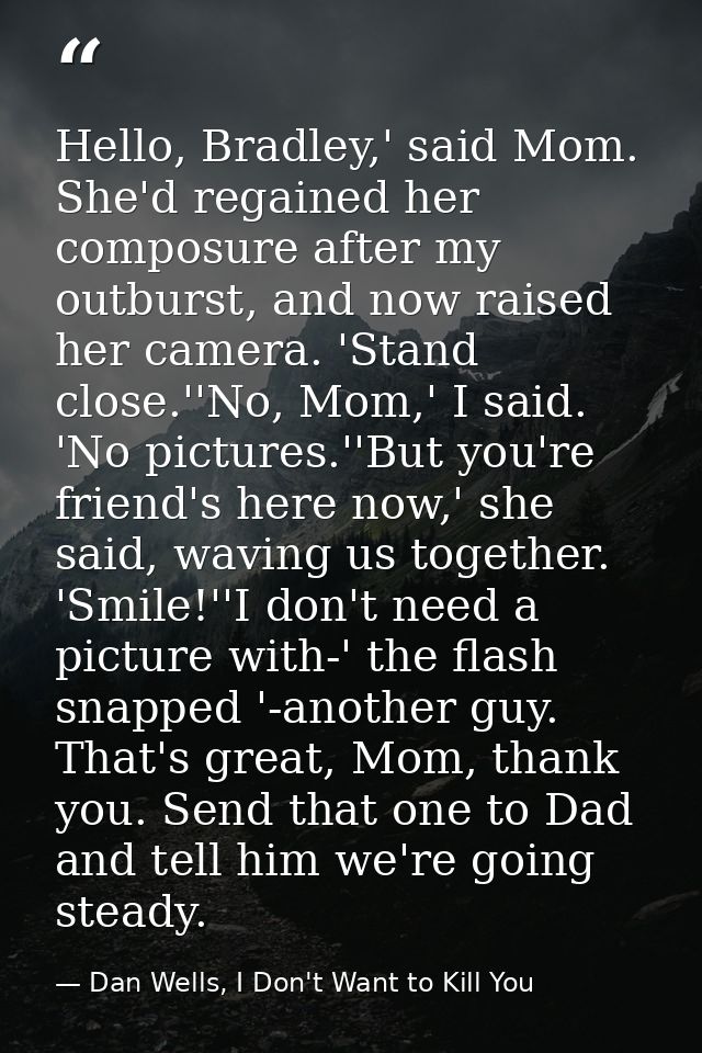 Hello, Bradley,' said Mom. She'd regained her composure after my outburst, and now raised her camera. 'Stand close.''No, — Dan Wells, I Don't Want to Kill You