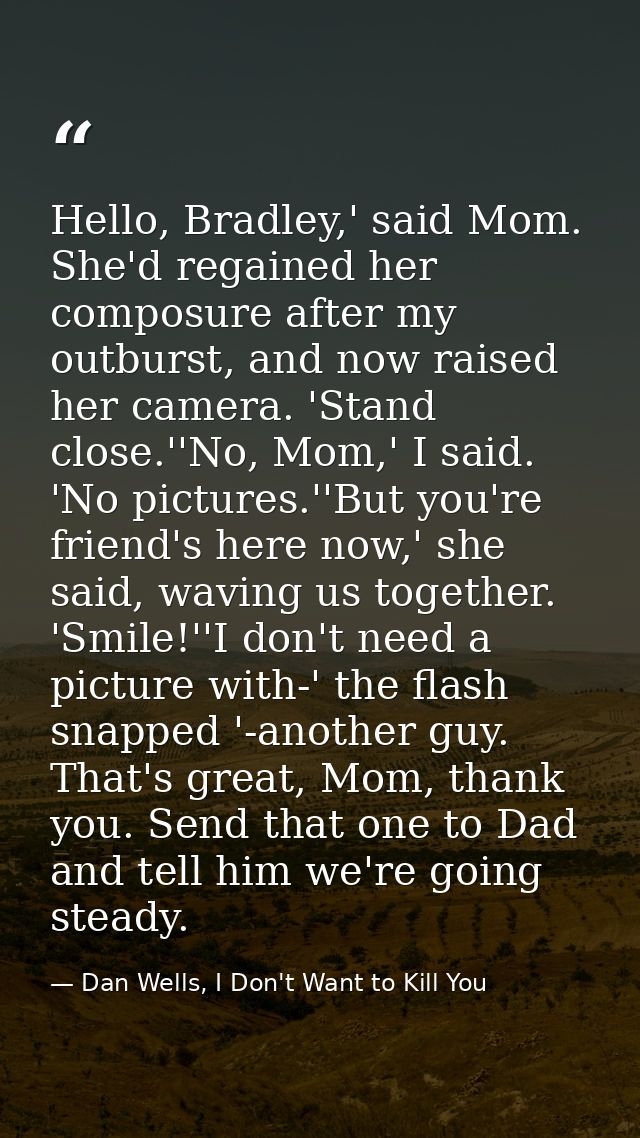 Hello, Bradley,' said Mom. She'd regained her composure after my outburst, and now raised her camera. 'Stand close.''No, — Dan Wells, I Don't Want to Kill You
