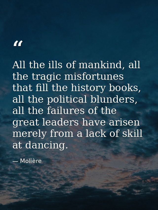 All the ills of mankind, all the tragic misfortunes that fill the history books, all the political blunders, all the fai — Molière