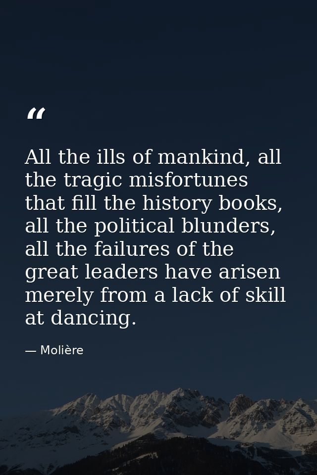 All the ills of mankind, all the tragic misfortunes that fill the history books, all the political blunders, all the fai — Molière