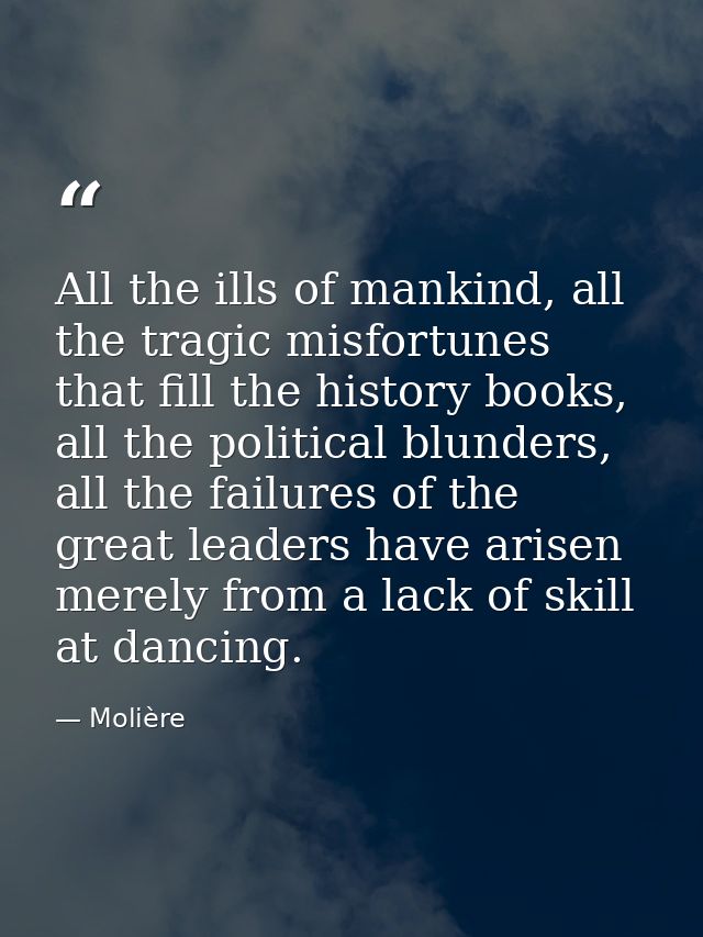 All the ills of mankind, all the tragic misfortunes that fill the history books, all the political blunders, all the fai — Molière