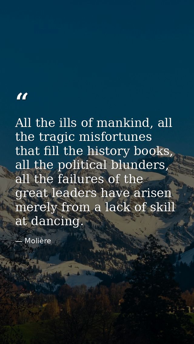All the ills of mankind, all the tragic misfortunes that fill the history books, all the political blunders, all the fai — Molière