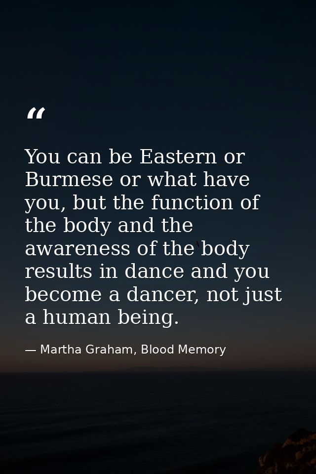 You can be Eastern or Burmese or what have you, but the function of the body and the awareness of the body results in da — Martha Graham, Blood Memory