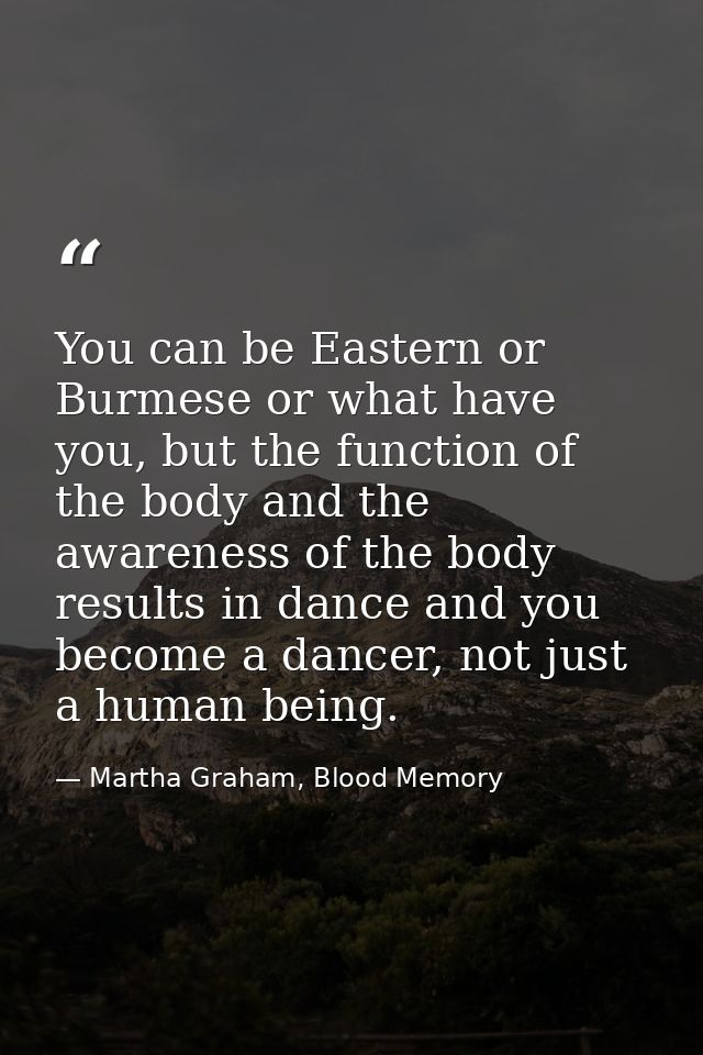 You can be Eastern or Burmese or what have you, but the function of the body and the awareness of the body results in da — Martha Graham, Blood Memory