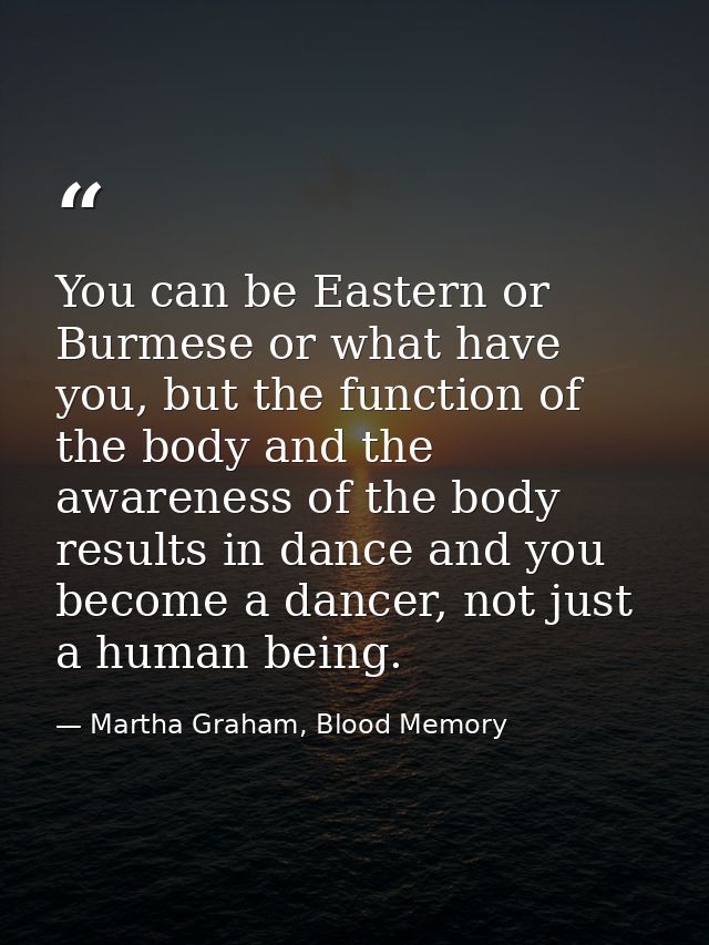 You can be Eastern or Burmese or what have you, but the function of the body and the awareness of the body results in da — Martha Graham, Blood Memory