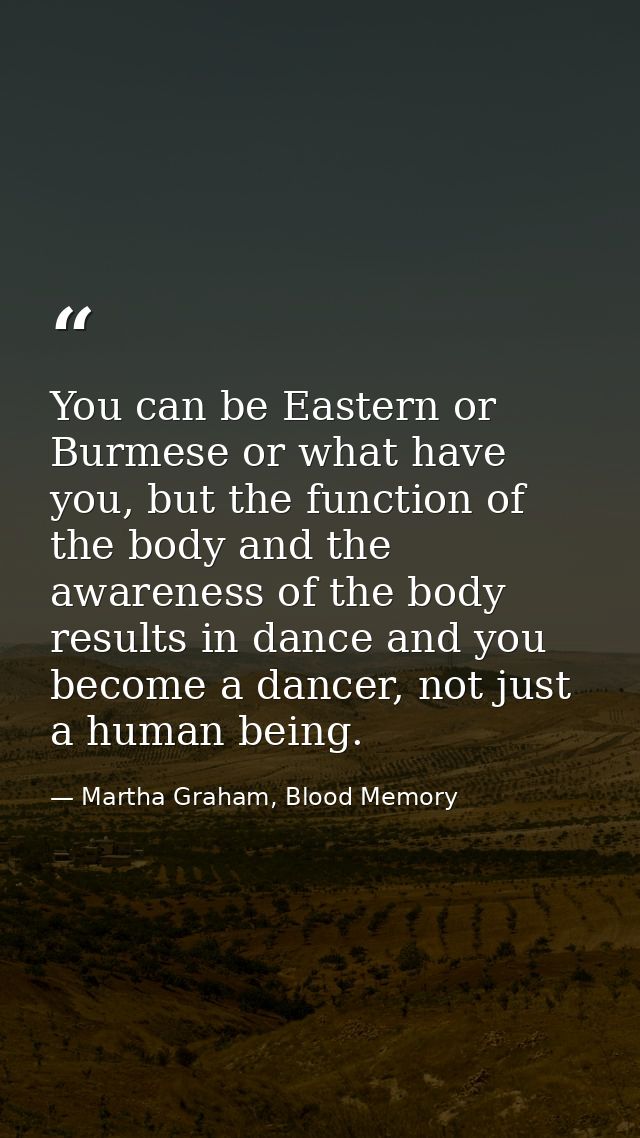 You can be Eastern or Burmese or what have you, but the function of the body and the awareness of the body results in da — Martha Graham, Blood Memory