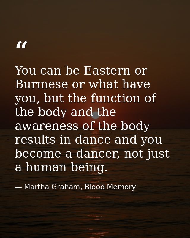 You can be Eastern or Burmese or what have you, but the function of the body and the awareness of the body results in da — Martha Graham, Blood Memory