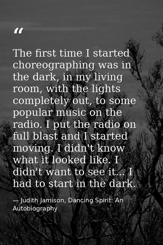 The first time I started choreographing was in the dark, in my living room, with the lights completely out, to some popu — Judith Jamison, Dancing Spirit: An Autobiography