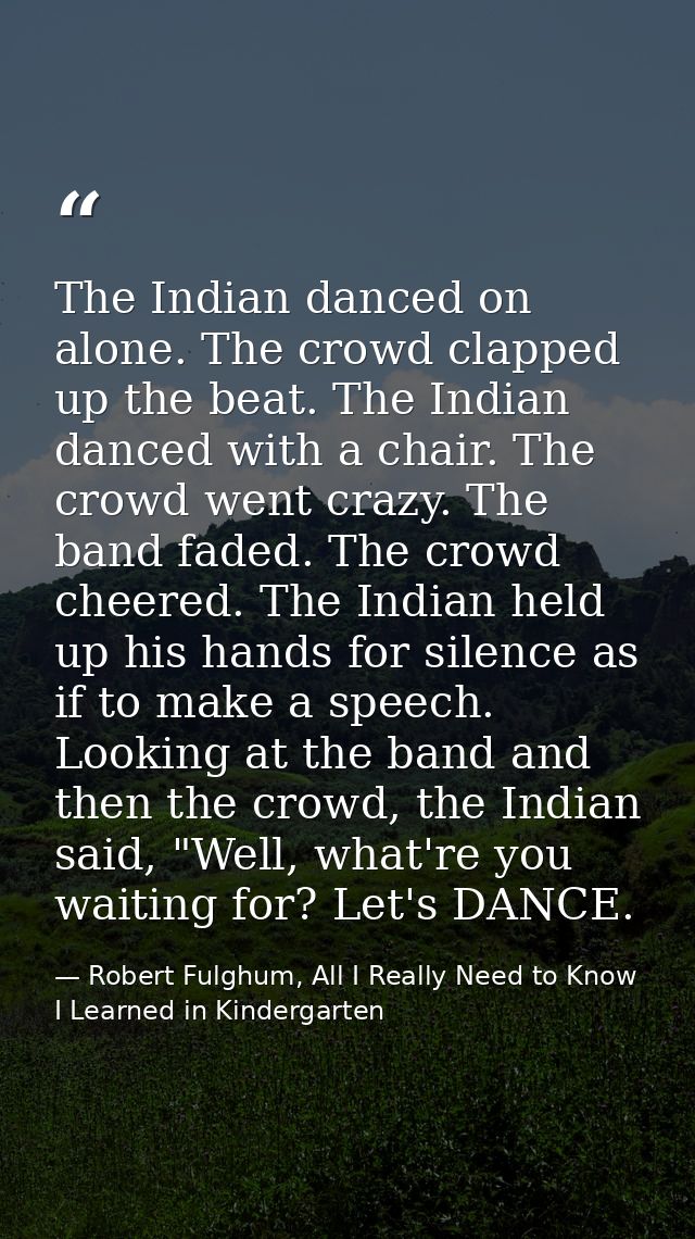 The Indian danced on alone. The crowd clapped up the beat. The Indian danced with a chair. The crowd went crazy. The ban — Robert Fulghum, All I Really Need to Know I Learned in Kindergarten