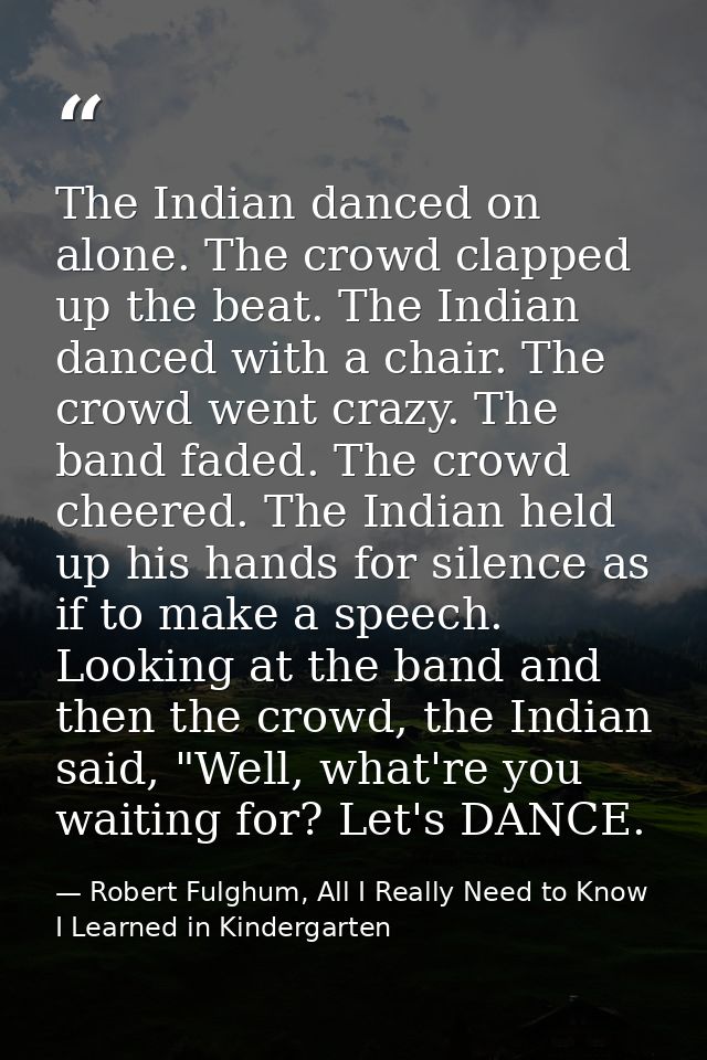 The Indian danced on alone. The crowd clapped up the beat. The Indian danced with a chair. The crowd went crazy. The ban — Robert Fulghum, All I Really Need to Know I Learned in Kindergarten