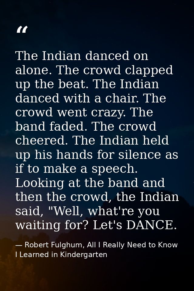 The Indian danced on alone. The crowd clapped up the beat. The Indian danced with a chair. The crowd went crazy. The ban — Robert Fulghum, All I Really Need to Know I Learned in Kindergarten