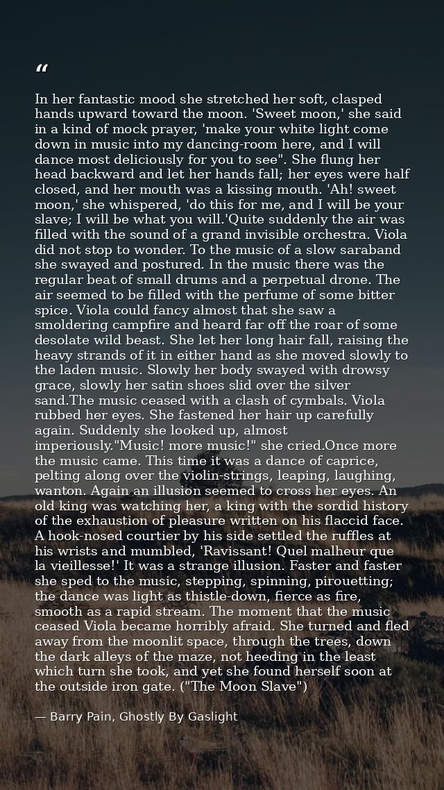 In her fantastic mood she stretched her soft, clasped hands upward toward the moon. 'Sweet moon,' she said in a kind of  — Barry Pain, Ghostly By Gaslight