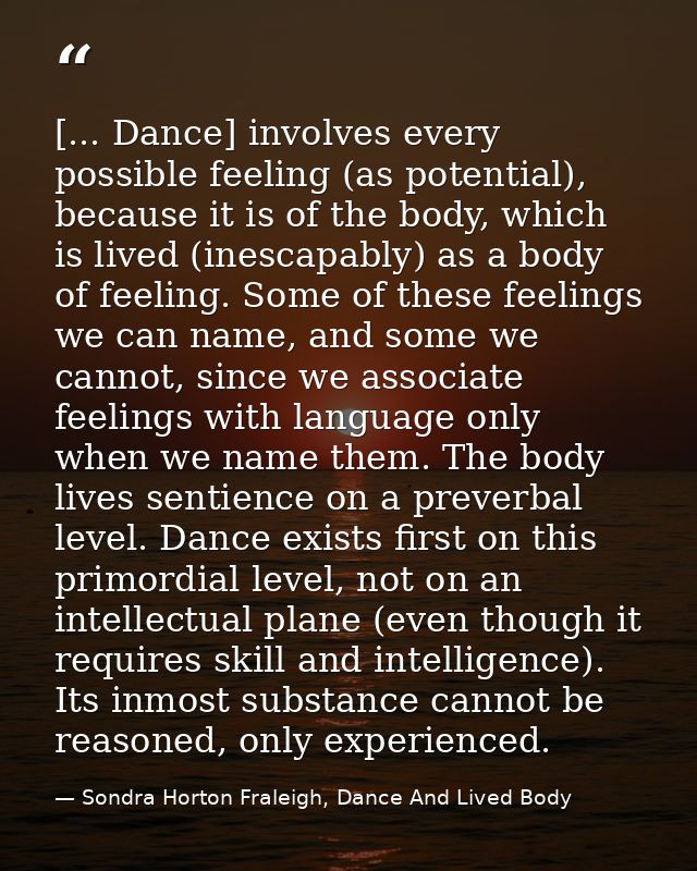 [... Dance] involves every possible feeling (as potential), because it is of the body, which is lived (inescapably) as a — Sondra Horton Fraleigh, Dance And Lived Body