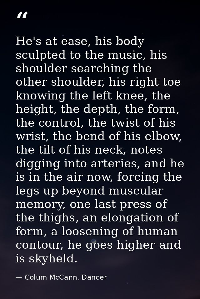 He's at ease, his body sculpted to the music, his shoulder searching the other shoulder, his right toe knowing the left  — Colum McCann, Dancer