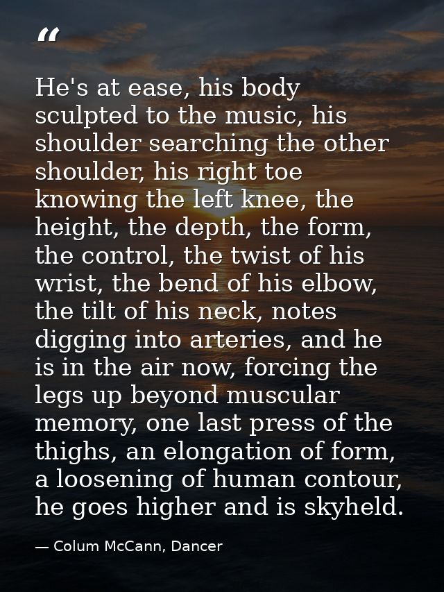 He's at ease, his body sculpted to the music, his shoulder searching the other shoulder, his right toe knowing the left  — Colum McCann, Dancer
