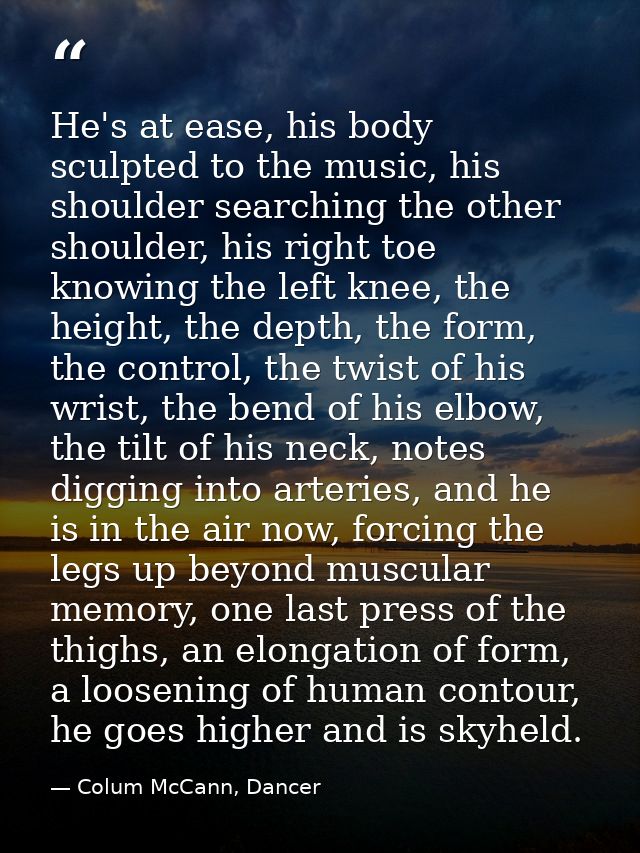 He's at ease, his body sculpted to the music, his shoulder searching the other shoulder, his right toe knowing the left  — Colum McCann, Dancer