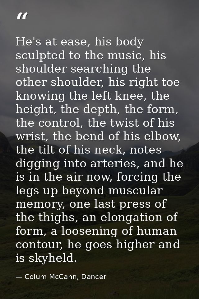 He's at ease, his body sculpted to the music, his shoulder searching the other shoulder, his right toe knowing the left  — Colum McCann, Dancer