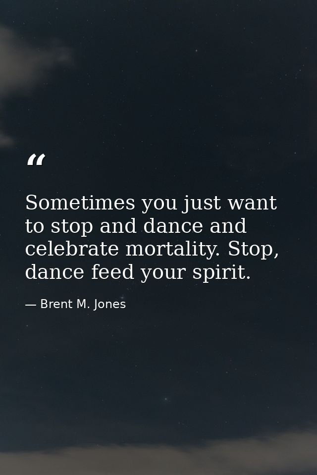 Sometimes you just want to stop and dance and celebrate mortality. Stop, dance feed your spirit. — Brent M. Jones