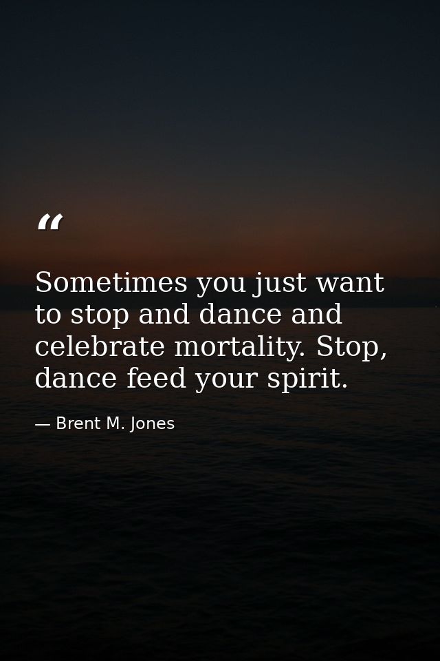 Sometimes you just want to stop and dance and celebrate mortality. Stop, dance feed your spirit. — Brent M. Jones