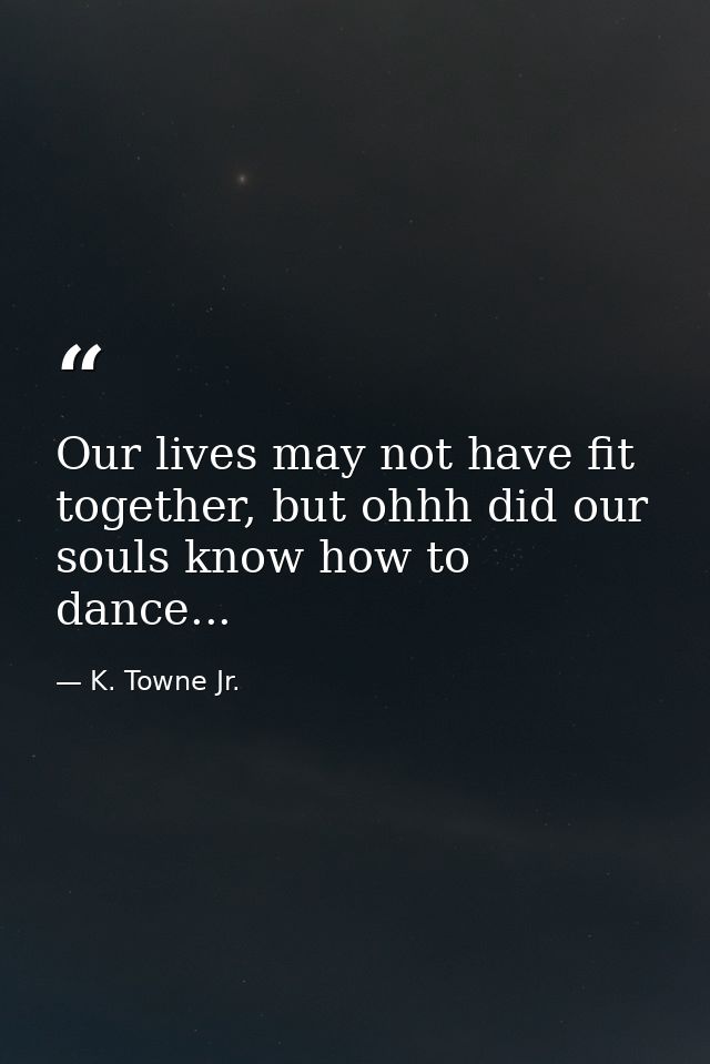 Our lives may not have fit together, but ohhh did our souls know how to dance... — K. Towne Jr.