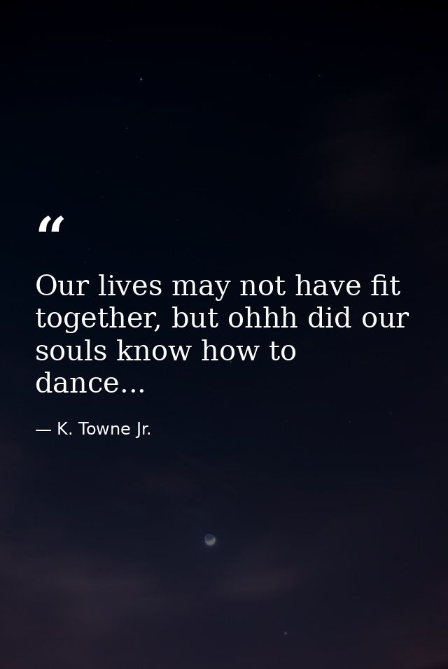 Our lives may not have fit together, but ohhh did our souls know how to dance... — K. Towne Jr.