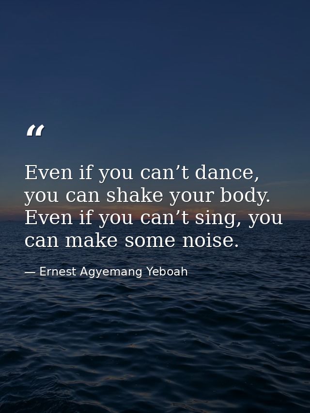 Even if you can’t dance, you can shake your body. Even if you can’t sing, you can make some noise. — Ernest Agyemang Yeboah