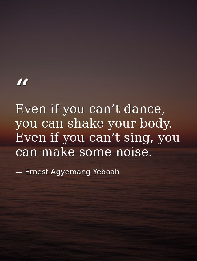 Even if you can’t dance, you can shake your body. Even if you can’t sing, you can make some noise. — Ernest Agyemang Yeboah