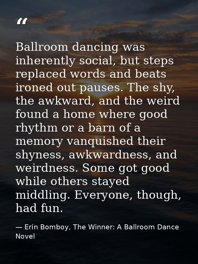 Ballroom dancing was inherently social, but steps replaced words and beats ironed out pauses. The shy, the awkward, and  — Erin Bomboy, The Winner: A Ballroom Dance Novel