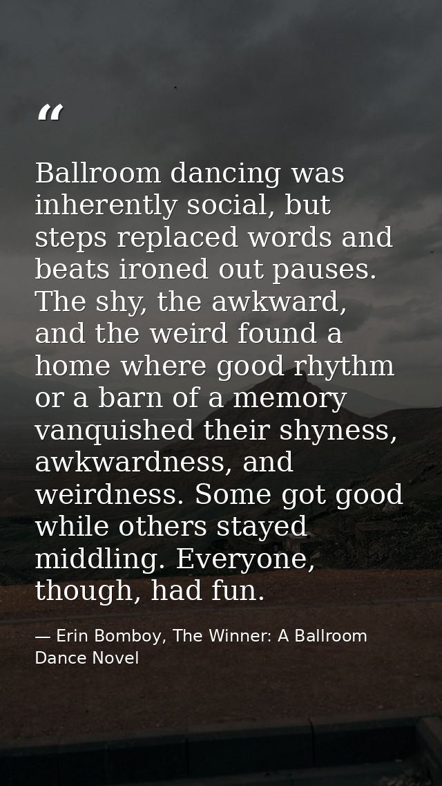 Ballroom dancing was inherently social, but steps replaced words and beats ironed out pauses. The shy, the awkward, and  — Erin Bomboy, The Winner: A Ballroom Dance Novel