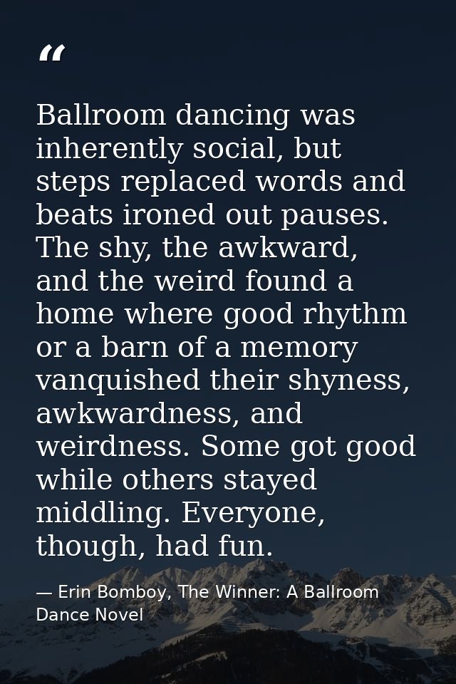 Ballroom dancing was inherently social, but steps replaced words and beats ironed out pauses. The shy, the awkward, and  — Erin Bomboy, The Winner: A Ballroom Dance Novel