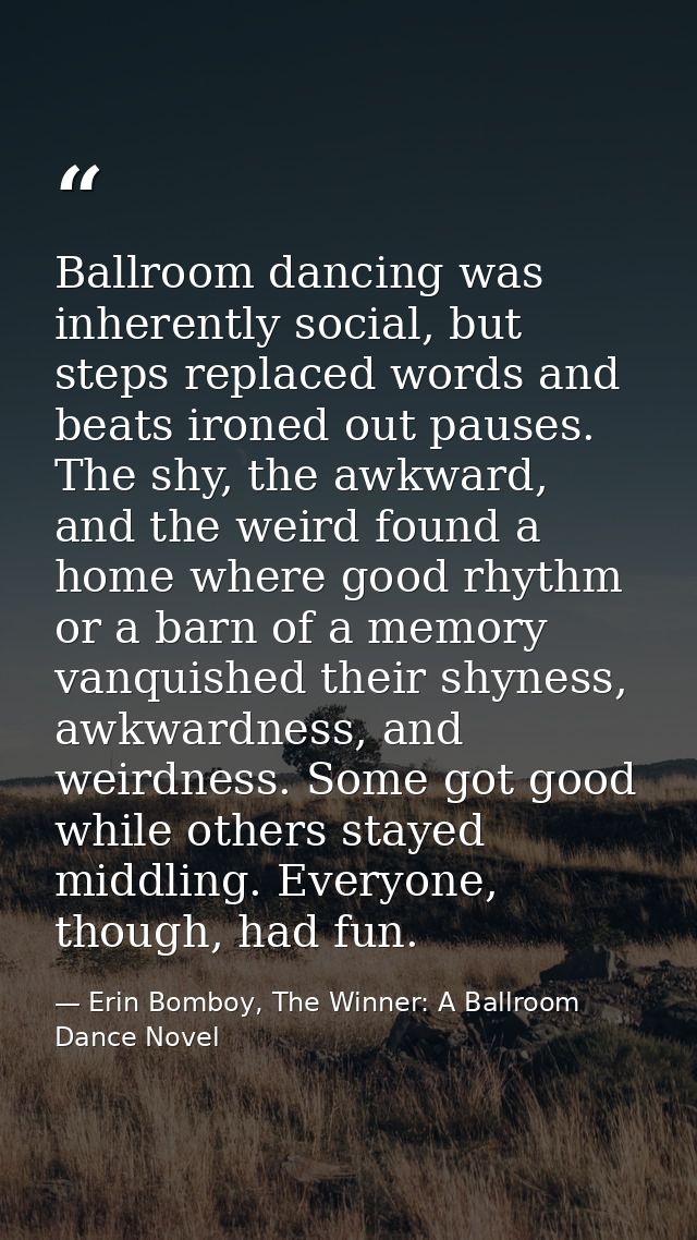 Ballroom dancing was inherently social, but steps replaced words and beats ironed out pauses. The shy, the awkward, and  — Erin Bomboy, The Winner: A Ballroom Dance Novel