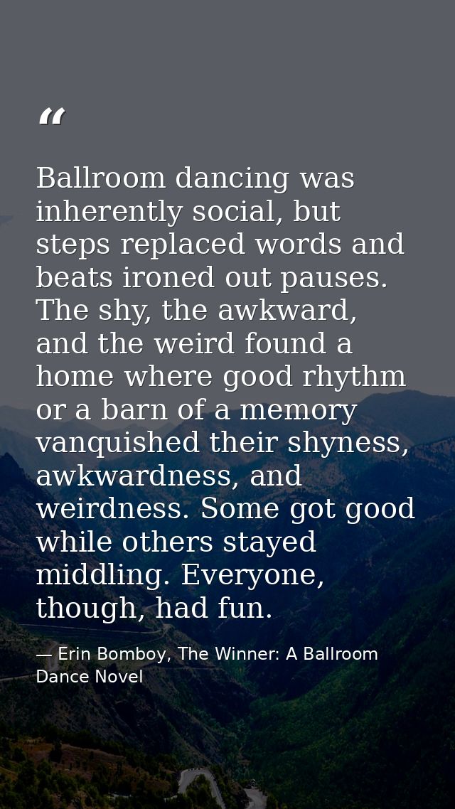 Ballroom dancing was inherently social, but steps replaced words and beats ironed out pauses. The shy, the awkward, and  — Erin Bomboy, The Winner: A Ballroom Dance Novel