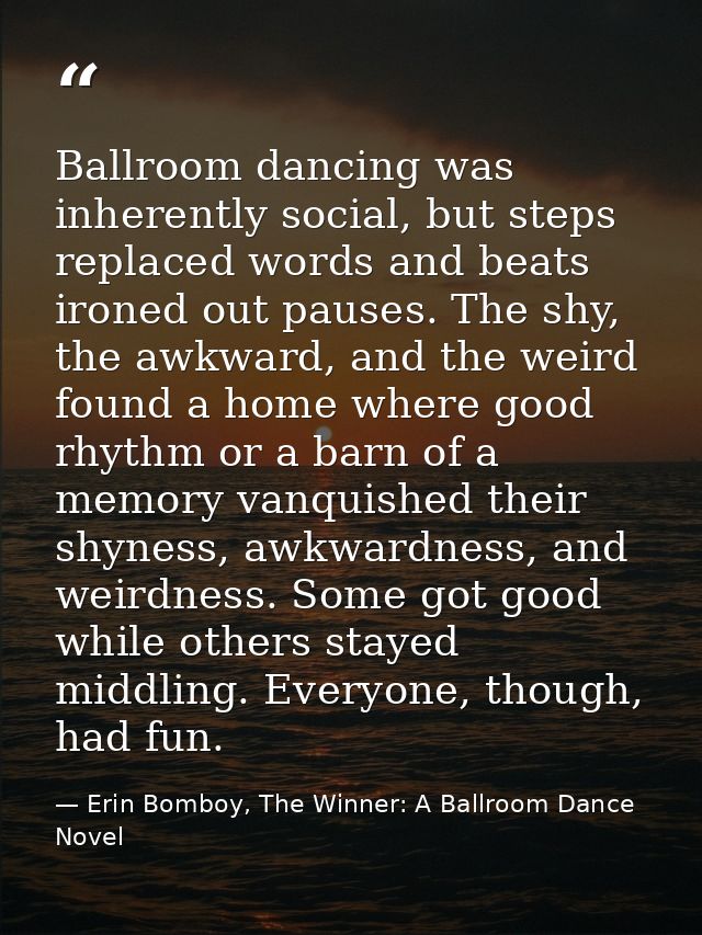 Ballroom dancing was inherently social, but steps replaced words and beats ironed out pauses. The shy, the awkward, and  — Erin Bomboy, The Winner: A Ballroom Dance Novel