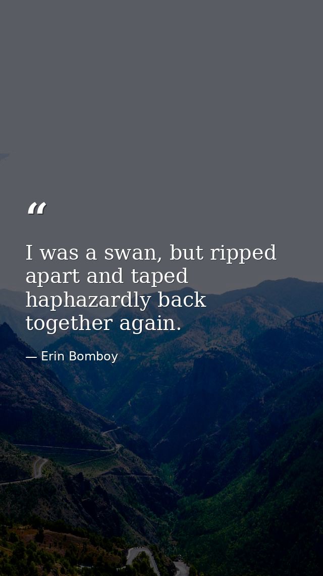 I was a swan, but ripped apart and taped haphazardly back together again. — Erin Bomboy