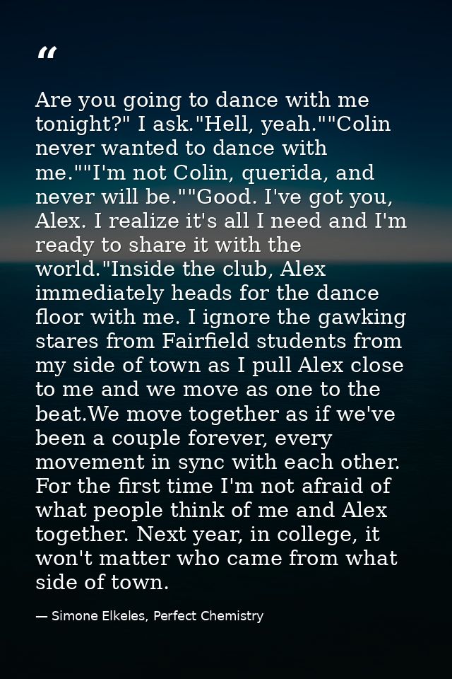Are you going to dance with me tonight?" I ask."Hell, yeah.""Colin never wanted to dance with me.""I'm not Colin, querid — Simone Elkeles, Perfect Chemistry