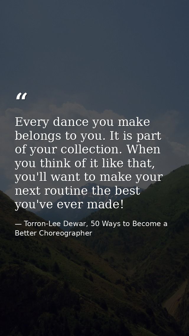 Every dance you make belongs to you. It is part of your collection. When you think of it like that, you'll want to make  — Torron-Lee Dewar, 50 Ways to Become a Better Choreographer