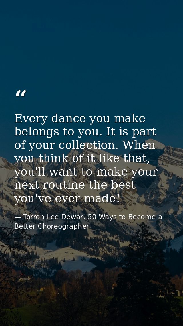 Every dance you make belongs to you. It is part of your collection. When you think of it like that, you'll want to make  — Torron-Lee Dewar, 50 Ways to Become a Better Choreographer