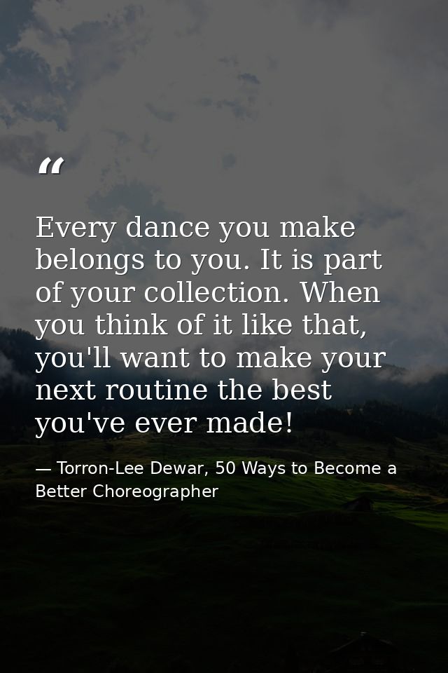 Every dance you make belongs to you. It is part of your collection. When you think of it like that, you'll want to make  — Torron-Lee Dewar, 50 Ways to Become a Better Choreographer