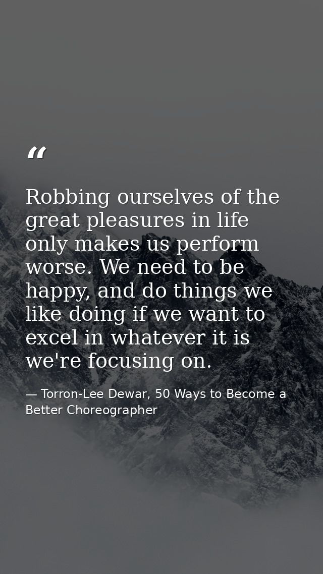 Robbing ourselves of the great pleasures in life only makes us perform worse. We need to be happy, and do things we like — Torron-Lee Dewar, 50 Ways to Become a Better Choreographer