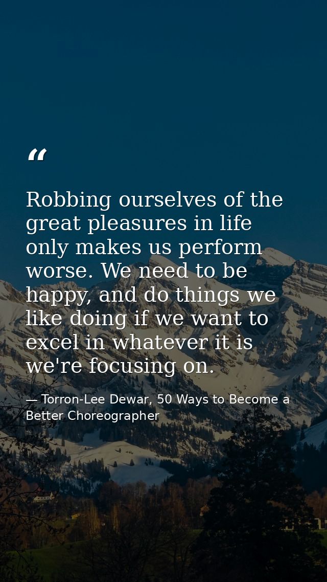 Robbing ourselves of the great pleasures in life only makes us perform worse. We need to be happy, and do things we like — Torron-Lee Dewar, 50 Ways to Become a Better Choreographer