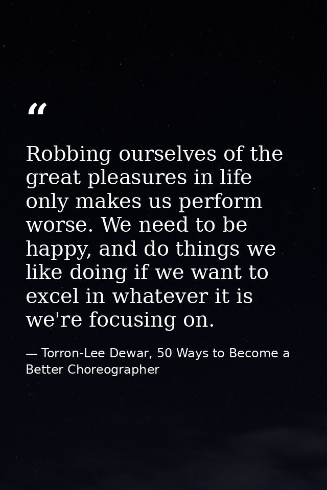 Robbing ourselves of the great pleasures in life only makes us perform worse. We need to be happy, and do things we like — Torron-Lee Dewar, 50 Ways to Become a Better Choreographer