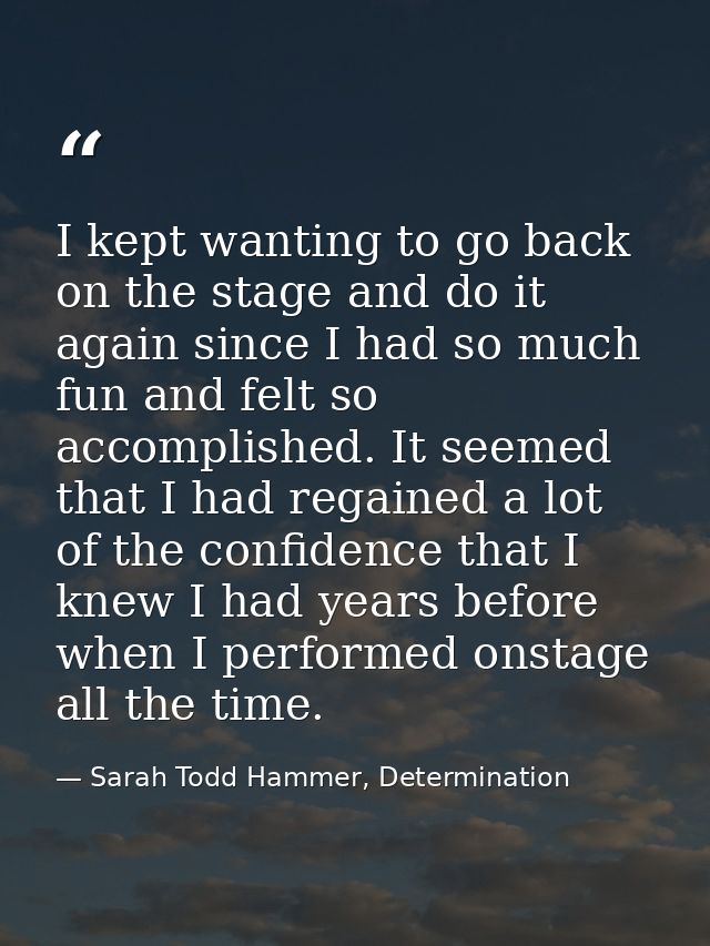I kept wanting to go back on the stage and do it again since I had so much fun and felt so accomplished. It seemed that  — Sarah Todd Hammer, Determination