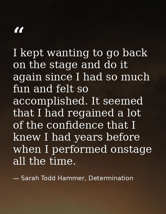 I kept wanting to go back on the stage and do it again since I had so much fun and felt so accomplished. It seemed that  — Sarah Todd Hammer, Determination