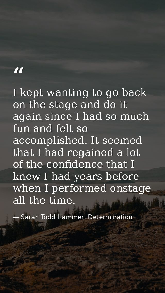 I kept wanting to go back on the stage and do it again since I had so much fun and felt so accomplished. It seemed that  — Sarah Todd Hammer, Determination