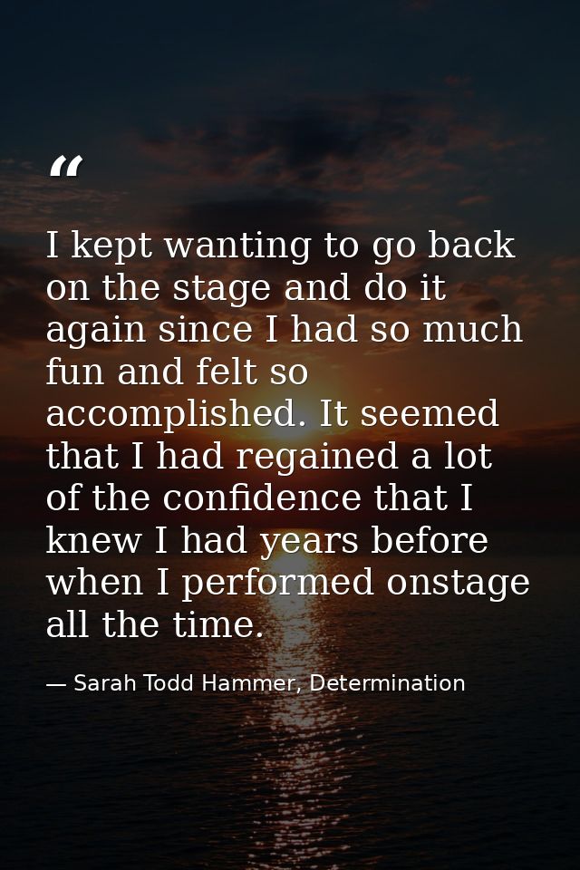 I kept wanting to go back on the stage and do it again since I had so much fun and felt so accomplished. It seemed that  — Sarah Todd Hammer, Determination